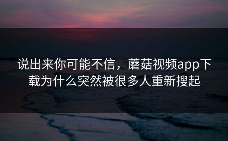 说出来你可能不信，蘑菇视频app下载为什么突然被很多人重新搜起  第1张
