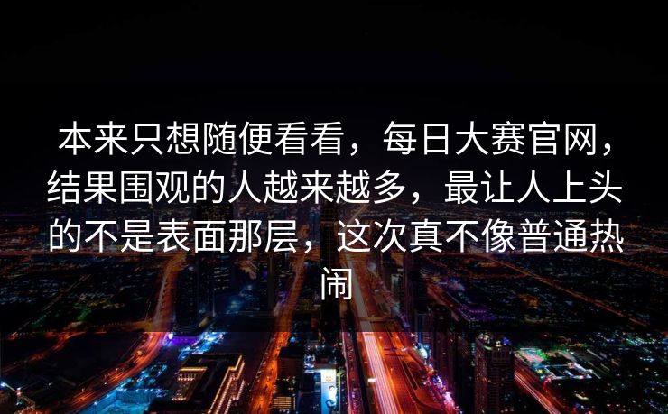 本来只想随便看看，每日大赛官网，结果围观的人越来越多，最让人上头的不是表面那层，这次真不像普通热闹  第1张