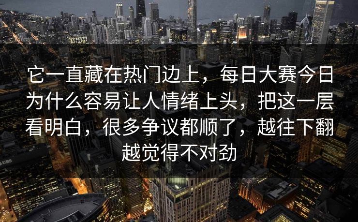 它一直藏在热门边上，每日大赛今日为什么容易让人情绪上头，把这一层看明白，很多争议都顺了，越往下翻越觉得不对劲  第1张