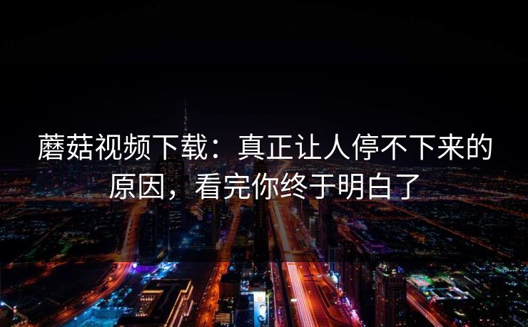 蘑菇视频下载:真正让人停不下来的原因,看完你终于明白了 第1张 蘑菇视频下载:真正让人停不下来的原因,看完你终于明白了 第1张