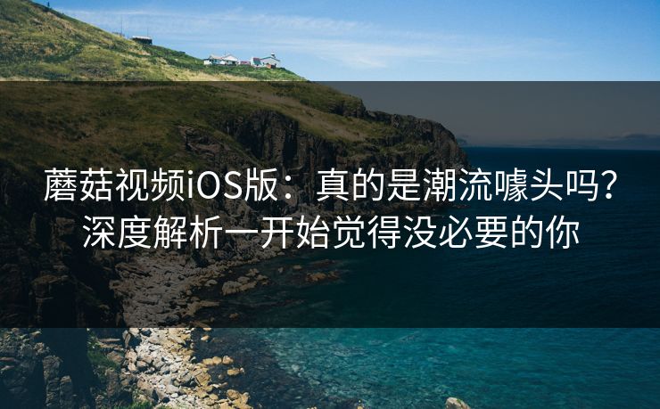 蘑菇视频iOS版：真的是潮流噱头吗？深度解析一开始觉得没必要的你  第1张