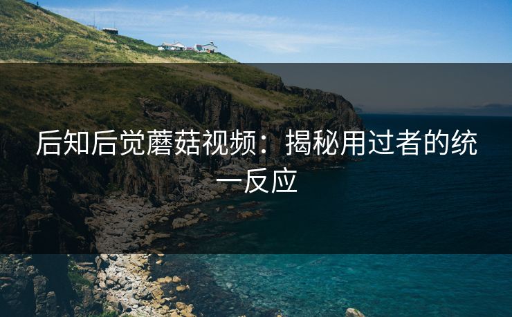 后知后觉蘑菇视频:揭秘用过者的统一反应 第1张 后知后觉蘑菇视频:揭秘用过者的统一反应 第1张