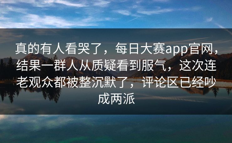 真的有人看哭了,每日大赛app官网,结果一群人从质疑看到服气,这次连老观众都被整沉默了,评论区已经吵成两派 第1张 真的有人看哭了,每日大赛app官网,结果一群人从质疑看到服气,这次连老观众都被整沉默了,评论区已经吵成两派 第1张
