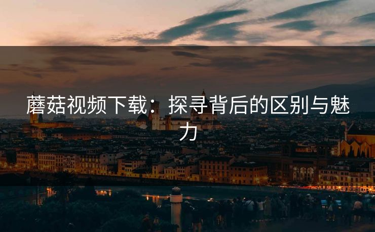 蘑菇视频下载:探寻背后的区别与魅力 第1张 蘑菇视频下载:探寻背后的区别与魅力 第1张