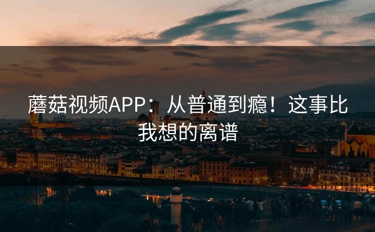 蘑菇视频APP：从普通到瘾！这事比我想的离谱  第1张