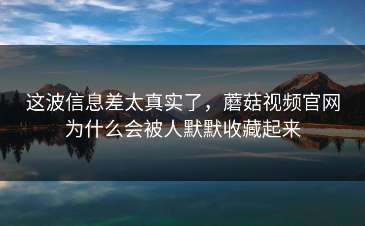 这波信息差太真实了，蘑菇视频官网为什么会被人默默收藏起来  第1张