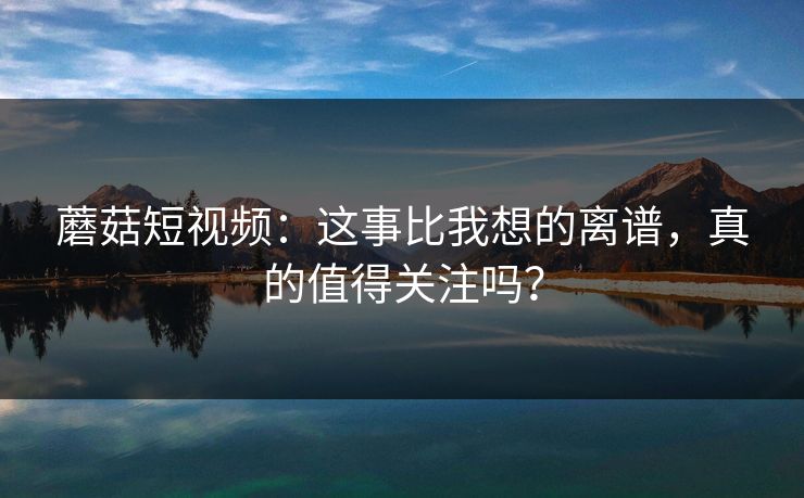 蘑菇短视频：这事比我想的离谱，真的值得关注吗？  第1张