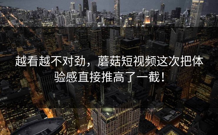 越看越不对劲，蘑菇短视频这次把体验感直接推高了一截！  第1张
