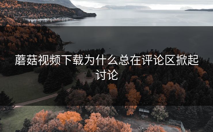 蘑菇视频下载为什么总在评论区掀起讨论 第1张 蘑菇视频下载为什么总在评论区掀起讨论 第1张