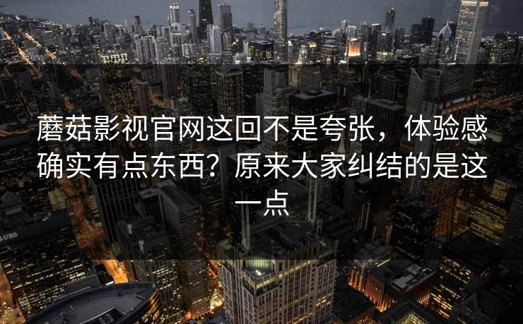 蘑菇影视官网这回不是夸张，体验感确实有点东西？原来大家纠结的是这一点  第1张