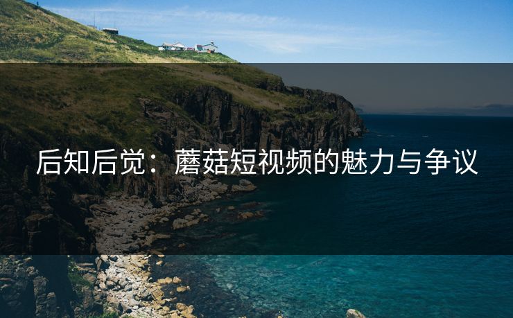 后知后觉：蘑菇短视频的魅力与争议  第1张
