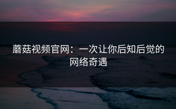 蘑菇视频官网：一次让你后知后觉的网络奇遇  第1张
