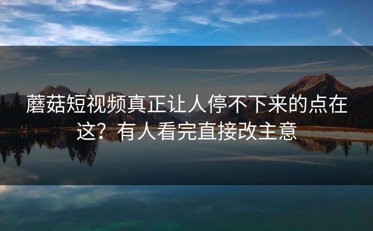 蘑菇短视频真正让人停不下来的点在这？有人看完直接改主意  第1张