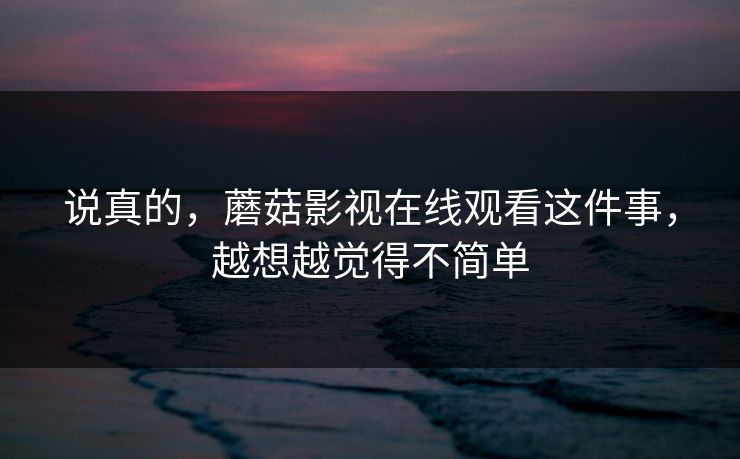 说真的,蘑菇影视在线观看这件事,越想越觉得不简单 第1张 说真的,蘑菇影视在线观看这件事,越想越觉得不简单 第1张