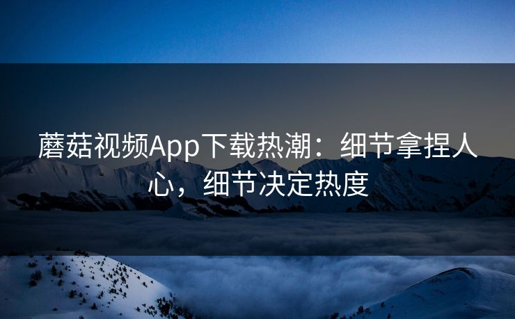 蘑菇视频App下载热潮：细节拿捏人心，细节决定热度  第1张