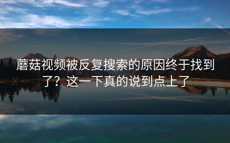 蘑菇视频被反复搜索的原因终于找到了？这一下真的说到点上了  第1张