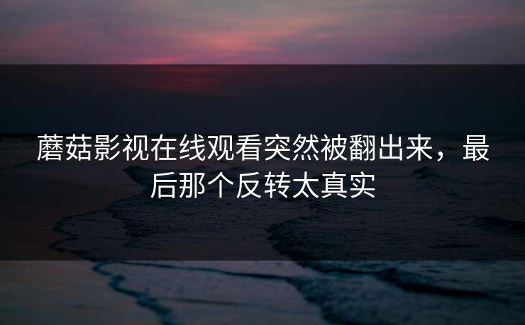 蘑菇影视在线观看突然被翻出来，最后那个反转太真实  第1张