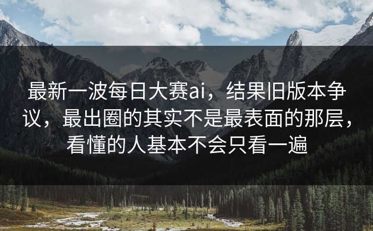 最新一波每日大赛ai，结果旧版本争议，最出圈的其实不是最表面的那层，看懂的人基本不会只看一遍  第1张