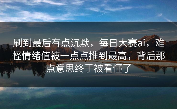 刷到最后有点沉默，每日大赛ai，难怪情绪值被一点点推到最高，背后那点意思终于被看懂了  第1张