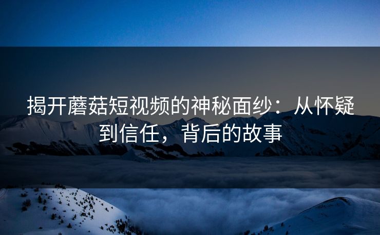 揭开蘑菇短视频的神秘面纱：从怀疑到信任，背后的故事  第1张