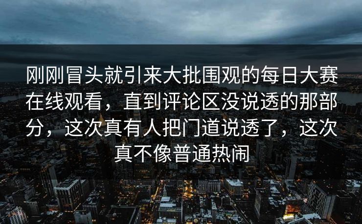 刚刚冒头就引来大批围观的每日大赛在线观看，直到评论区没说透的那部分，这次真有人把门道说透了，这次真不像普通热闹  第1张