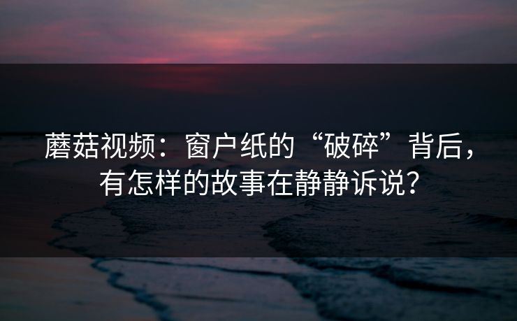 蘑菇视频：窗户纸的“破碎”背后，有怎样的故事在静静诉说？  第1张