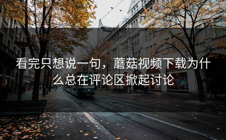 看完只想说一句，蘑菇视频下载为什么总在评论区掀起讨论  第1张