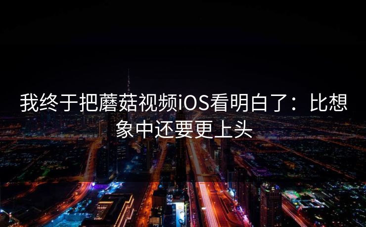 我终于把蘑菇视频iOS看明白了：比想象中还要更上头  第1张