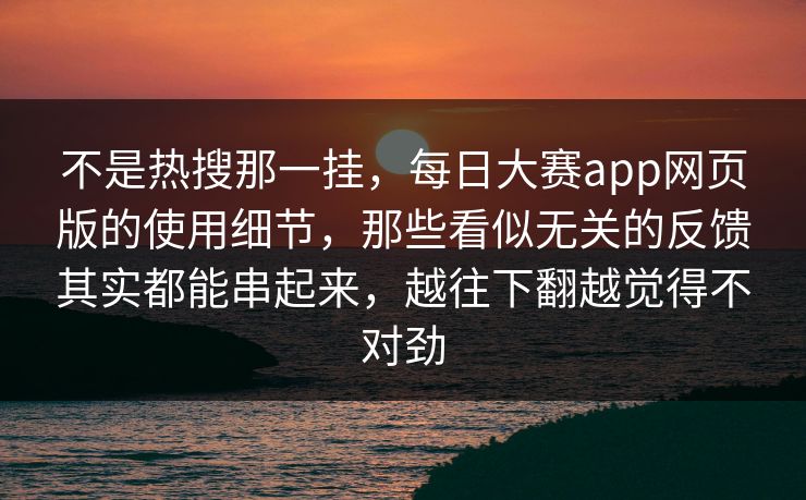 不是热搜那一挂，每日大赛app网页版的使用细节，那些看似无关的反馈其实都能串起来，越往下翻越觉得不对劲  第1张
