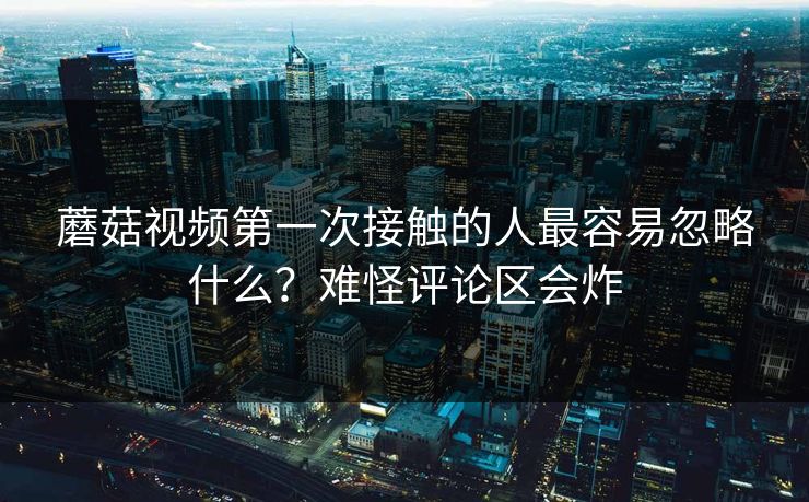 蘑菇视频第一次接触的人最容易忽略什么？难怪评论区会炸  第1张