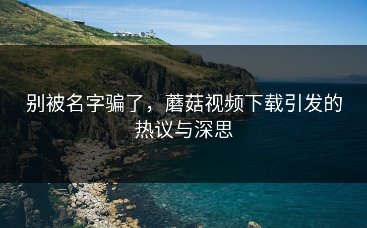 别被名字骗了，蘑菇视频下载引发的热议与深思  第1张