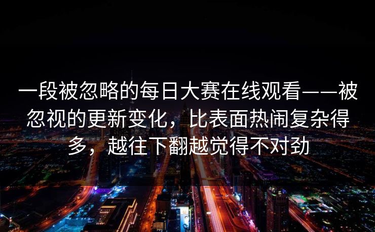 一段被忽略的每日大赛在线观看——被忽视的更新变化，比表面热闹复杂得多，越往下翻越觉得不对劲  第1张