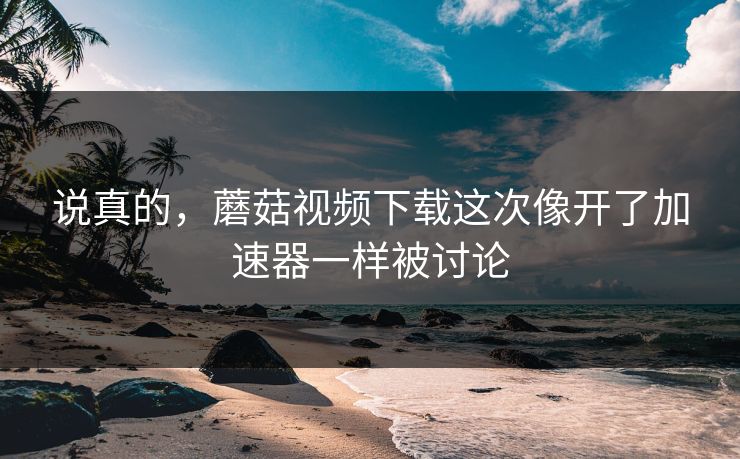 说真的，蘑菇视频下载这次像开了加速器一样被讨论  第1张