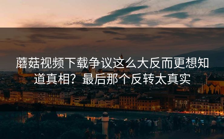 蘑菇视频下载争议这么大反而更想知道真相?最后那个反转太真实 第1张 蘑菇视频下载争议这么大反而更想知道真相?最后那个反转太真实 第1张