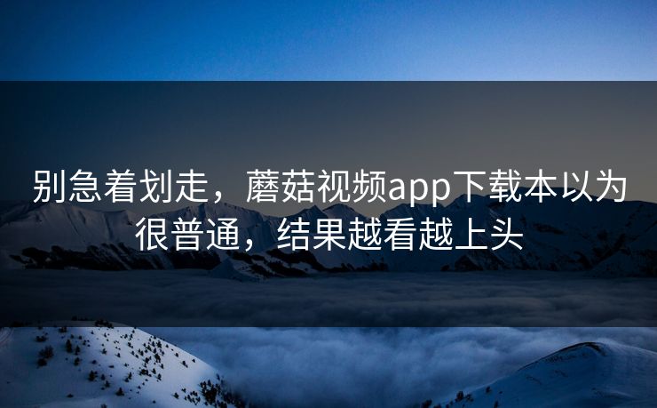 别急着划走，蘑菇视频app下载本以为很普通，结果越看越上头