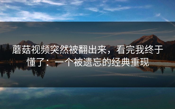 蘑菇视频突然被翻出来，看完我终于懂了：一个被遗忘的经典重现