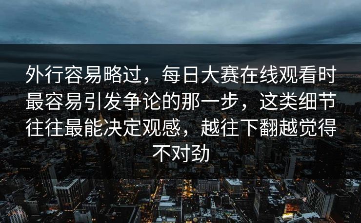 外行容易略过，每日大赛在线观看时最容易引发争论的那一步，这类细节往往最能决定观感，越往下翻越觉得不对劲