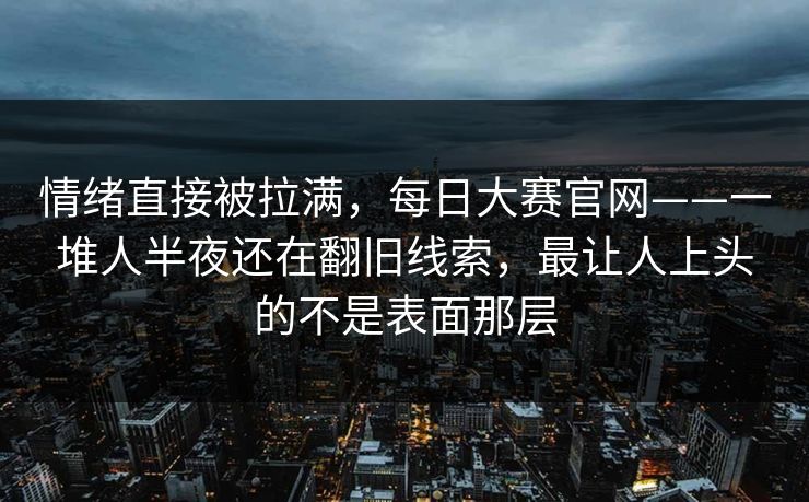 情绪直接被拉满，每日大赛官网——一堆人半夜还在翻旧线索，最让人上头的不是表面那层