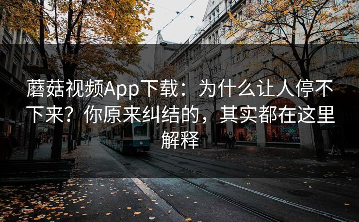 蘑菇视频App下载：为什么让人停不下来？你原来纠结的，其实都在这里解释