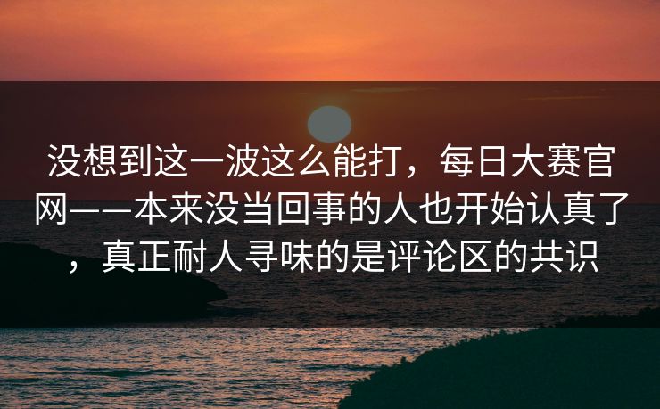 没想到这一波这么能打，每日大赛官网——本来没当回事的人也开始认真了，真正耐人寻味的是评论区的共识