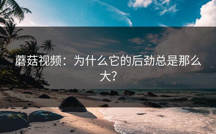 蘑菇视频:为什么它的后劲总是那么大? 第1张 蘑菇视频:为什么它的后劲总是那么大? 第1张