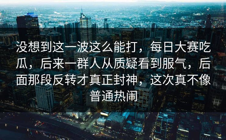 没想到这一波这么能打，每日大赛吃瓜，后来一群人从质疑看到服气，后面那段反转才真正封神，这次真不像普通热闹  第1张