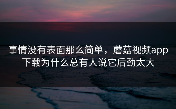 事情没有表面那么简单，蘑菇视频app下载为什么总有人说它后劲太大  第1张