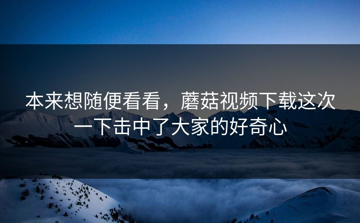 本来想随便看看,蘑菇视频下载这次一下击中了大家的好奇心 第1张 本来想随便看看,蘑菇视频下载这次一下击中了大家的好奇心 第1张