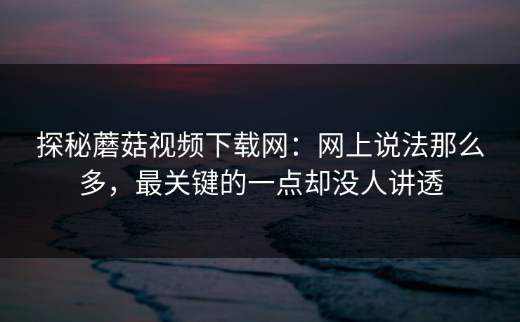 探秘蘑菇视频下载网：网上说法那么多，最关键的一点却没人讲透  第1张