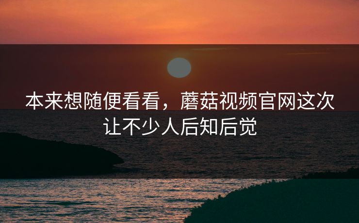 本来想随便看看，蘑菇视频官网这次让不少人后知后觉  第1张