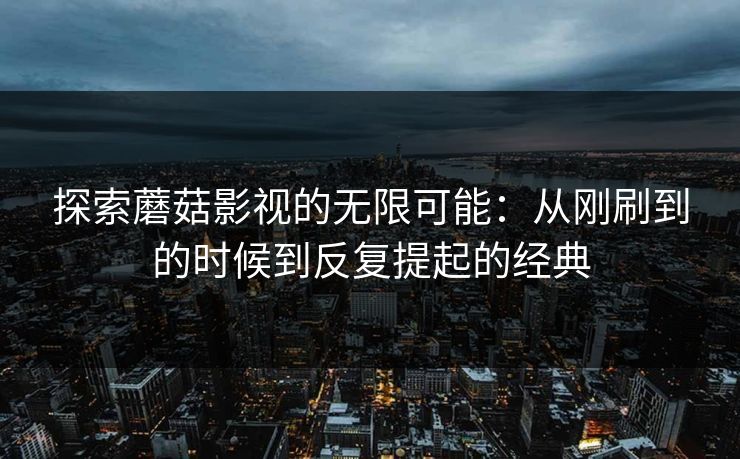 探索蘑菇影视的无限可能：从刚刷到的时候到反复提起的经典  第1张