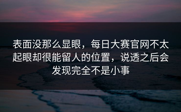 表面没那么显眼，每日大赛官网不太起眼却很能留人的位置，说透之后会发现完全不是小事  第1张