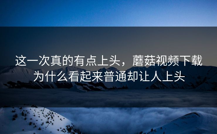 这一次真的有点上头，蘑菇视频下载为什么看起来普通却让人上头  第1张