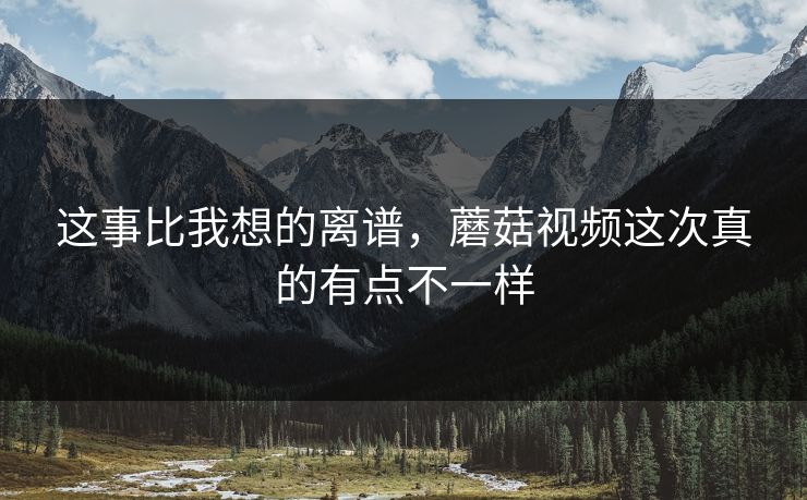 这事比我想的离谱，蘑菇视频这次真的有点不一样  第1张
